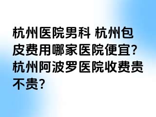 杭州医院男科 杭州包皮费用哪家医院便宜？杭州阿波罗医院收费贵不贵？