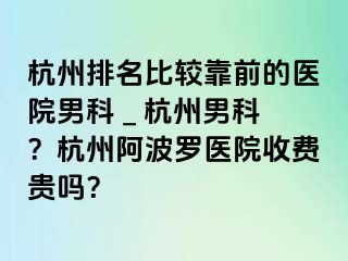 杭州排名比较靠前的医院男科 _ 杭州男科？杭州阿波罗医院收费贵吗？