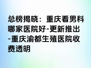 总榜揭晓：重庆看男科哪家医院好-更新推出-重庆渝都生殖医院收费透明