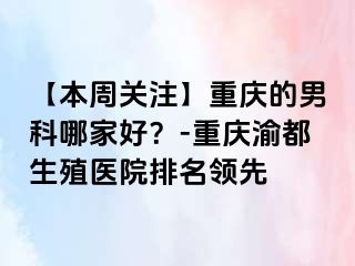 【本周关注】重庆的男科哪家好？-重庆渝都生殖医院排名领先