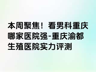本周聚焦！看男科重庆哪家医院强-重庆渝都生殖医院实力评测