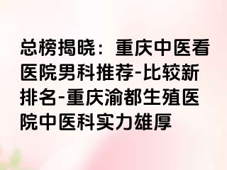 总榜揭晓：重庆中医看医院男科推荐-比较新排名-重庆渝都生殖医院中医科实力雄厚