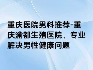 重庆医院男科推荐-重庆渝都生殖医院，专业解决男性健康问题