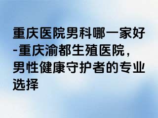 重庆医院男科哪一家好-重庆渝都生殖医院，男性健康守护者的专业选择