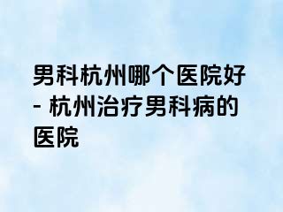 男科杭州哪个医院好 - 杭州治疗男科病的医院