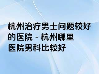 杭州治疗男士问题较好的医院 - 杭州哪里医院男科比较好   
