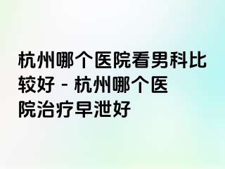 杭州哪个医院看男科比较好 - 杭州哪个医院治疗早泄好
