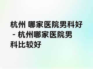 杭州 哪家医院男科好 - 杭州哪家医院男科比较好
