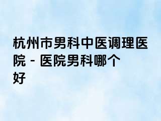 杭州市男科中医调理医院 - 医院男科哪个好