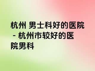 杭州 男士科好的医院 - 杭州市较好的医院男科