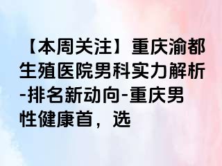 【本周关注】重庆渝都生殖医院男科实力解析-排名新动向-重庆男性健康首，选