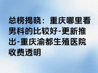 总榜揭晓：重庆哪里看男科的比较好-更新推出-重庆渝都生殖医院收费透明