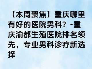 【本周聚焦】重庆哪里有好的医院男科？-重庆渝都生殖医院排名领先，专业男科诊疗新选择