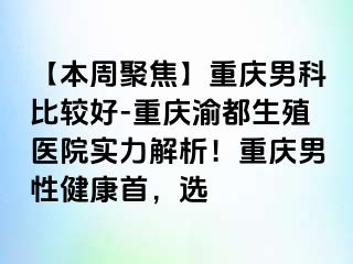 【本周聚焦】重庆男科比较好-重庆渝都生殖医院实力解析！重庆男性健康首，选