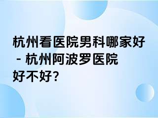 杭州看医院男科哪家好 - 杭州阿波罗医院好不好？