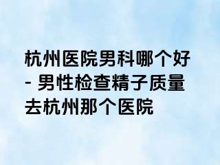 杭州医院男科哪个好 - 男性检查精子质量去杭州那个医院