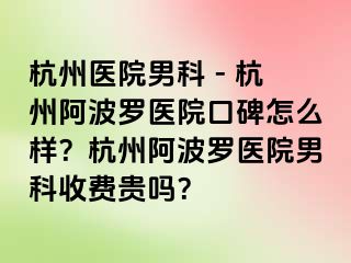杭州医院男科 - 杭州阿波罗医院口碑怎么样？杭州阿波罗医院男科收费贵吗？