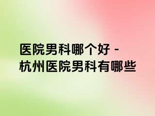 医院男科哪个好 - 杭州医院男科有哪些