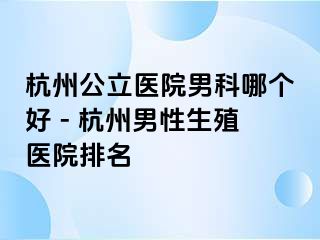 杭州公立医院男科哪个好 - 杭州男性生殖医院排名