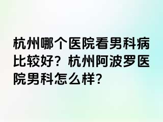 杭州哪个医院看男科病比较好？杭州阿波罗医院男科怎么样？