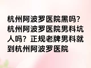 杭州阿波罗医院黑吗？杭州阿波罗医院男科坑人吗？正规老牌男科就到杭州阿波罗医院