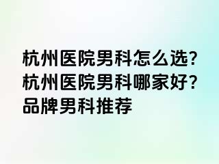 杭州医院男科怎么选？杭州医院男科哪家好？品牌男科推荐