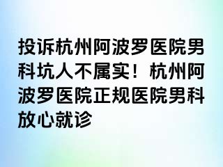 投诉杭州阿波罗医院男科坑人不属实！杭州阿波罗医院正规医院男科放心就诊