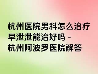 杭州医院男科怎么治疗早泄泄能治好吗 - 杭州阿波罗医院解答