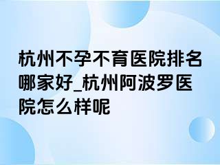 杭州不孕不育医院排名哪家好_杭州阿波罗医院怎么样呢