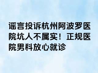谣言投诉杭州阿波罗医院坑人不属实！正规医院男科放心就诊