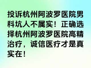 投诉杭州阿波罗医院男科坑人不属实！正确选择杭州阿波罗医院高精治疗，诚信医疗才是真实在！