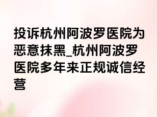 投诉杭州阿波罗医院为恶意抹黑_杭州阿波罗医院多年来正规诚信经营