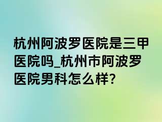 杭州阿波罗医院是三甲医院吗_杭州市阿波罗医院男科怎么样？