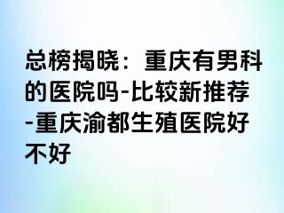 总榜揭晓：重庆有男科的医院吗-比较新推荐-重庆渝都生殖医院好不好