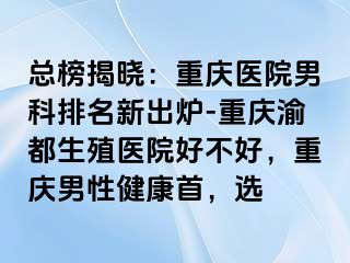 总榜揭晓：重庆医院男科排名新出炉-重庆渝都生殖医院好不好，重庆男性健康首，选