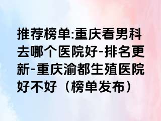 推荐榜单:重庆看男科去哪个医院好-排名更新-重庆渝都生殖医院好不好（榜单发布）
