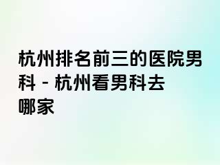 杭州排名前三的医院男科 - 杭州看男科去哪家