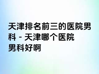 天津排名前三的医院男科 - 天津哪个医院男科好啊