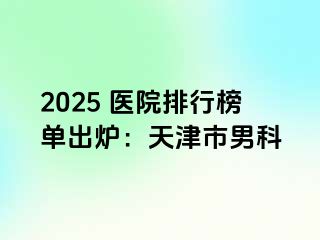 2025 医院排行榜单出炉：天津市男科