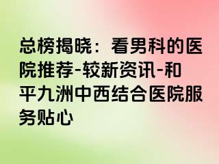 总榜揭晓：看男科的医院推荐-较新资讯-和平九洲中西结合医院服务贴心