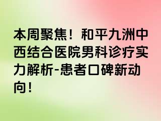本周聚焦！和平九洲中西结合医院男科诊疗实力解析-患者口碑新动向！