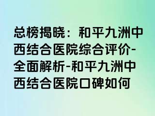 总榜揭晓：和平九洲中西结合医院综合评价-全面解析-和平九洲中西结合医院口碑如何