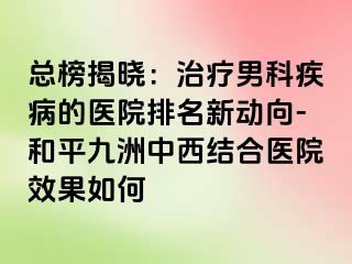 总榜揭晓：治疗男科疾病的医院排名新动向-和平九洲中西结合医院效果如何