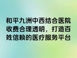 和平九洲中西结合医院收费合理透明，打造百姓信赖的医疗服务平台