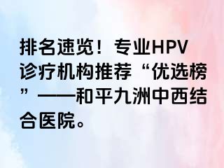 排名速览！专业HPV诊疗机构推荐“优选榜”——和平九洲中西结合医院。