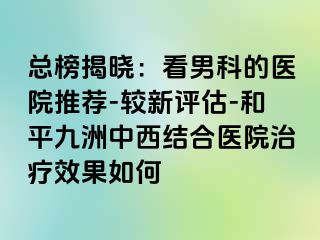 总榜揭晓：看男科的医院推荐-较新评估-和平九洲中西结合医院治疗效果如何