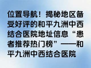 位置导航！揭秘地区备受好评的和平九洲中西结合医院地址信息“患者推荐热门榜”——和平九洲中西结合医院