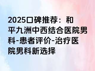 2025口碑推荐：和平九洲中西结合医院男科-患者评价-治疗医院男科新选择