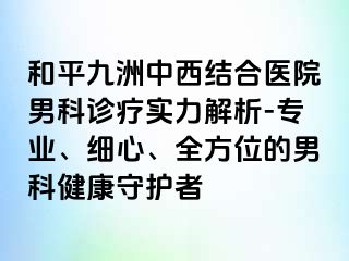 和平九洲中西结合医院男科诊疗实力解析-专业、细心、全方位的男科健康守护者