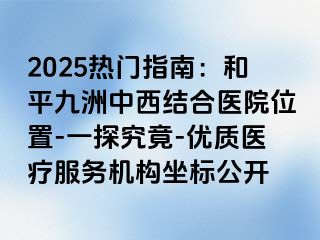 2025热门指南：和平九洲中西结合医院位置-一探究竟-优质医疗服务机构坐标公开